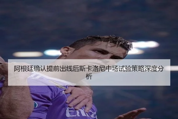 阿根廷确认提前出线后斯卡洛尼中场试验策略深度分析